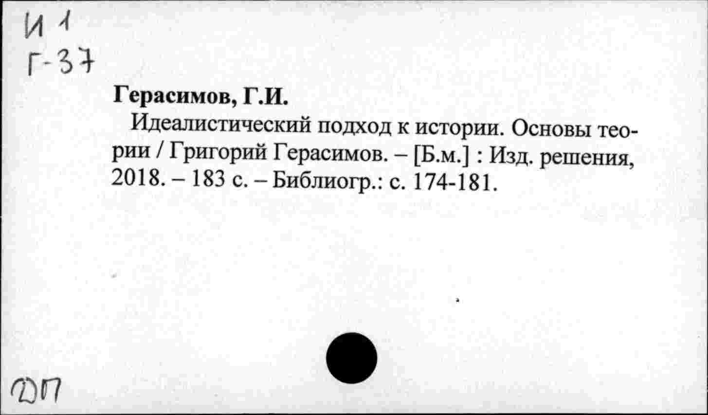 ﻿Герасимов, Г.И.
Идеалистический подход к истории. Основы теории / Григорий Герасимов. — [Б.м.] : Изд. решения, 2018.- 183 с. - Библиогр.: с. 174-181.
т